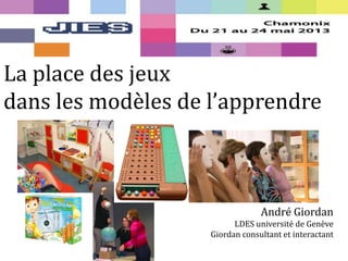 La place des jeux
dans les modèles de l’apprendre
André Giordan
LDES université de Genève
Giordan consultant et interactant
 