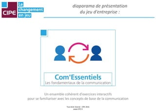 Tout droit réservé - CIPE 2016
www.CIPE.fr
diaporama de présentation
du jeu d'entreprise :
Un ensemble cohérent d'exercices interactifs
pour se familiariser avec les concepts de base de la communication
 