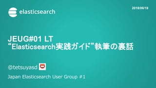 JEUG#01 LT
“Elasticsearch実践ガイド”執筆の裏話
@tetsuyasd
Japan Elasticsearch User Group #1
2018/06/19
 