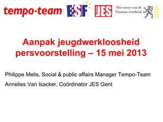 Aanpak jeugdwerkloosheid
persvoorstelling – 15 mei 2013
Philippe Melis, Social & public affairs Manager Tempo-Team
Annelies Van Isacker, Coördinator JES Gent
 