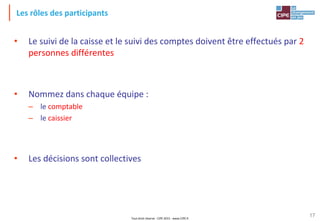 Tout droit réservé - CIPE 2015 - www.CIPE.fr
17
Les rôles des participants
• Le suivi de la caisse et le suivi des comptes doivent être effectués par 2
personnes différentes
• Nommez dans chaque équipe :
– le comptable
– le caissier
• Les décisions sont collectives
 