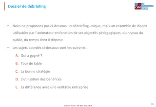 Tout droit réservé - CIPE 2015 - www.CIPE.fr
35
Dossier de débriefing
• Nous ne proposons pas ci-dessous un débriefing unique, mais un ensemble de diapos
utilisables par l’animateur en fonction de ses objectifs pédagogiques, du niveau du
public, du temps dont il dispose.
• Les sujets abordés ci-dessous sont les suivants :
A. Qui a gagné ?
B. Tour de table
C. La bonne stratégie
D. L’utilisation des bénéfices
E. La différence avec une véritable entreprise
 