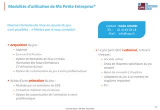 Tout droit réservé - CIPE 2015 - www.CIPE.fr
37
Modalités d'utilisation de Ma Petite Entreprise®
Contact : Nadia GHARBI
Tél. : 01 40 64 59 18
Mail : info@cipe.fr
• Le jeu peut être customisé, à divers
niveaux :
– Vocable utilisé
– Choix de chapitres spécifiques du jeu
existant
– Ajout de concepts / chapitres
– Adaptation du jeu à un nombre de
stagiaires important
– Etc.
Diverses formules de mise en œuvre du jeu
sont possibles : n'hésitez pas à nous contacter
• Acquisition du jeu :
– Matériel
– Licence d'utilisation
– Option de formation de mise en main
(formation des futurs formateurs
à l'utilisation du jeu)
– Option de customisation du jeu à votre problématique
• Achat d'une animation du jeu :
– Réalisée par un animateur du CIPE
– Incluant le matériel mis en œuvre
– Option de customisation de l'animation à votre
problématique
 