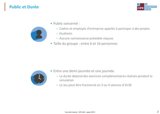 2
Tout droit réservé - CIPE 2015 - www.CIPE.fr
Public et Durée
• Public concerné :
– Cadres et employés d'entreprise appelés à participer à des projets
– Etudiants
– Aucune connaissance préalable requise
• Taille du groupe : entre 6 et 16 personnes
• Entre une demi-journée et une journée
– La durée dépend des exercices complémentaires réalisés pendant la
simulation
– Le Jeu peut être fractionné en 3 ou 4 séances d'1h30
 