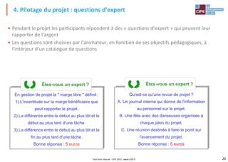 20
Tout droit réservé - CIPE 2015 - www.CIPE.fr
• Pendant le projet les participants répondent à des « questions d'expert » qui peuvent leur
rapporter de l'argent
• Les questions sont choisies par l'animateur, en fonction de ses objectifs pédagogiques, à
l'intérieur d'un catalogue de questions
4. Pilotage du projet : questions d'expert
En gestion de projet la " marge libre " définit :
1) L'incertitude sur la marge bénéficiaire que
peut rapporter le projet.
2) La différence entre le début au plus tôt et le
début au plus tard d'une tâche.
3) La différence entre le début au plus tôt et la
fin au plus tard d'une tâche.
Bonne réponse : 5 euros
Êtes-vous un expert ?
Qu'est-ce qu'une revue de projet ?
A. Un journal interne qui donne de l'information
au personnel sur le projet.
B. Une fête avec des danseuses organisée à
chaque jalon du projet.
C. Une réunion destinée à faire le point sur
l'avancement du projet.
Bonne réponse : 5 euros
Êtes-vous un expert ?
 