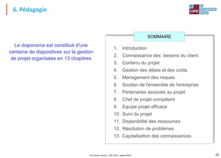 22
Tout droit réservé - CIPE 2015 - www.CIPE.fr
6. Pédagogie
1. Introduction
2. Connaissance des besoins du client.
3. Contenu du projet
4. Gestion des délais et des coûts
5. Management des risques
6. Soutien de l'ensemble de l'entreprise
7. Partenaires associés au projet
8. Chef de projet compétent
9. Equipe projet efficace
10. Suivi du projet
11. Disponibilité des ressources
12. Résolution de problèmes
13. Capitalisation des connaissances
Le diaporama est constitué d'une
centaine de diapositives sur la gestion
de projet organisées en 13 chapitres
SOMMAIRE
 