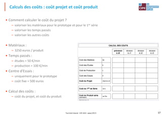 17Tout droit réservé - CIPE 2015 - www.CIPE.fr
• Comment calculer le coût du projet ?
– valoriser les matériaux pour le prototype et pour le 1er série
– valoriser les temps passés
– valoriser les autres coûts
• Matériaux :
– 3250 euros / produit
• Temps passés :
– études = 50 €/min
– production = 100 €/min
• Centre d'Essais :
– uniquement pour le prototype
– coût fixe = 500 euros
• Calcul des coûts :
– coût du projet, et coût du produit
Calculs des coûts : coût projet et coût produit
CALCUL DES COUTS
Plateau Projet®, licence n°100
prévision
à J0
révision
à J1
révision
à J2
révision
à J3
Coût des Matières 2a
Coût des Études b
Coût de Production c
Coût des Essais d
Coût du Projet =2a+b+c+d
Coût du 1ER de Série =a+c
Coût du Produit série
(estimation)
=a+%c
 