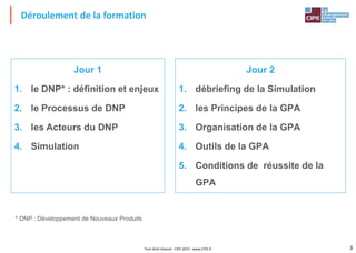 3Tout droit réservé - CIPE 2015 - www.CIPE.fr
Déroulement de la formation
Jour 1
1. le DNP* : définition et enjeux
2. le Processus de DNP
3. les Acteurs du DNP
4. Simulation
Jour 2
1. débriefing de la Simulation
2. les Principes de la GPA
3. Organisation de la GPA
4. Outils de la GPA
5. Conditions de réussite de la
GPA
* DNP : Développement de Nouveaux Produits
 