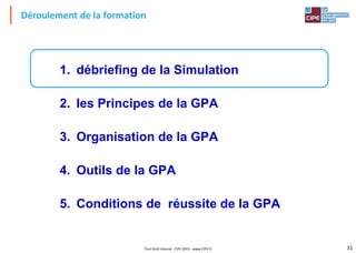 31Tout droit réservé - CIPE 2015 - www.CIPE.fr
Déroulement de la formation
1. débriefing de la Simulation
2. les Principes de la GPA
3. Organisation de la GPA
4. Outils de la GPA
5. Conditions de réussite de la GPA
 