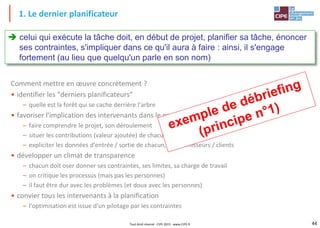 44Tout droit réservé - CIPE 2015 - www.CIPE.fr
Comment mettre en œuvre concrètement ?
• identifier les "derniers planificateurs"
– quelle est la forêt qui se cache derrière l'arbre
• favoriser l'implication des intervenants dans le projet
– faire comprendre le projet, son déroulement
– situer les contributions (valeur ajoutée) de chacun
– expliciter les données d'entrée / sortie de chacun, les fournisseurs / clients
• développer un climat de transparence
– chacun doit oser donner ses contraintes, ses limites, sa charge de travail
– on critique les processus (mais pas les personnes)
– il faut être dur avec les problèmes (et doux avec les personnes)
• convier tous les intervenants à la planification
– l'optimisation est issue d'un pilotage par les contraintes
1. Le dernier planificateur
 celui qui exécute la tâche doit, en début de projet, planifier sa tâche, énoncer
ses contraintes, s'impliquer dans ce qu'il aura à faire : ainsi, il s'engage
fortement (au lieu que quelqu'un parle en son nom)
 
