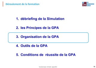 48Tout droit réservé - CIPE 2015 - www.CIPE.fr
Déroulement de la formation
1. débriefing de la Simulation
2. les Principes de la GPA
3. Organisation de la GPA
4. Outils de la GPA
5. Conditions de réussite de la GPA
 