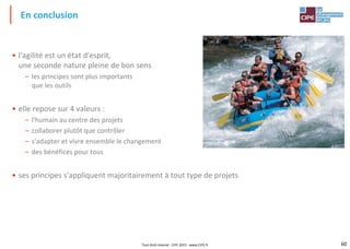 60Tout droit réservé - CIPE 2015 - www.CIPE.fr
• l'agilité est un état d'esprit,
une seconde nature pleine de bon sens
– les principes sont plus importants
que les outils
• elle repose sur 4 valeurs :
– l'humain au centre des projets
– collaborer plutôt que contrôler
– s'adapter et vivre ensemble le changement
– des bénéfices pour tous
• ses principes s'appliquent majoritairement à tout type de projets
En conclusion
 