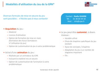 62Tout droit réservé - CIPE 2015 - www.CIPE.fr
Modalités d'utilisation du Jeu de la GPA®
Contact : Nadia GHARBI
Tél. : 01 40 64 59 18
Mail : info@cipe.fr
• Le jeu peut être customisé, à divers
niveaux :
– Vocable utilisé
– Choix de chapitres spécifiques du jeu
existant
– Ajout de concepts / chapitres
– Adaptation du jeu à un nombre de
stagiaires important
– Etc.
Diverses formules de mise en œuvre du jeu
sont possibles : n'hésitez pas à nous contacter
• Acquisition du jeu :
– Matériel
– Licence d'utilisation
– Option de formation de mise en main
(formation des futurs formateurs
à l'utilisation du jeu)
– Option de customisation du jeu à votre problématique
• Achat d'une animation du jeu :
– Réalisée par un animateur du CIPE
– Incluant le matériel mis en œuvre
– Option de customisation de l'animation à votre
problématique
 