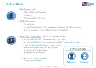 2
Tout droit réservé - CIPE 2015 - www.CIPE.fr
Public et Durée
• Public concerné :
– Cadres, Maîtrise, Employés
– Etudiants
– Pas de prérequis nécessaire
• Taille du groupe :
– Pas de limite
– Les participants doivent être regroupés en équipes de 2 à 5 personnes
– On peut constituer autant d'équipes qu'on le souhaite
• Modalités d'animation : il existe 2 versions du jeu
– Version "PRÉSENTIEL" : la durée est de 0,5 à 1 jour
– Version "DISTANCIEL" : la durée est variable de l'ordre de 0,5 à 1 jour
– La version distancielle présente des modalités
d'animation différentes, tout en gardant
le même esprit pédagogique
que la version présentielle
– NB : ce document présente
la Version "DISTANCIEL"
2 versions du jeu
PRÉSENTIEL DISTANCIEL
 