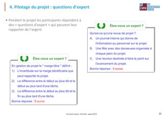 21
Tout droit réservé - CIPE 2015 - www.CIPE.fr
• Pendant le projet les participants répondent à
des « questions d'expert » qui peuvent leur
rapporter de l'argent
4. Pilotage du projet : questions d'expert
En gestion de projet la " marge libre " définit :
1) L'incertitude sur la marge bénéficiaire que
peut rapporter le projet.
2) La différence entre le début au plus tôt et le
début au plus tard d'une tâche.
3) La différence entre le début au plus tôt et la
fin au plus tard d'une tâche.
Bonne réponse : 5 euros
Êtes-vous un expert ?
Qu'est-ce qu'une revue de projet ?
A. Un journal interne qui donne de
l'information au personnel sur le projet.
B. Une fête avec des danseuses organisée à
chaque jalon du projet.
C. Une réunion destinée à faire le point sur
l'avancement du projet.
Bonne réponse : 5 euros
Êtes-vous un expert ?
 