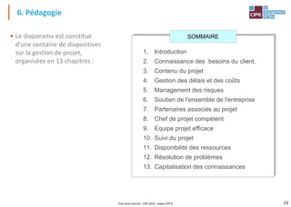 23
Tout droit réservé - CIPE 2015 - www.CIPE.fr
• Le diaporama est constitué
d'une centaine de diapositives
sur la gestion de projet,
organisées en 13 chapitres :
6. Pédagogie
1. Introduction
2. Connaissance des besoins du client.
3. Contenu du projet
4. Gestion des délais et des coûts
5. Management des risques
6. Soutien de l'ensemble de l'entreprise
7. Partenaires associés au projet
8. Chef de projet compétent
9. Equipe projet efficace
10. Suivi du projet
11. Disponibilité des ressources
12. Résolution de problèmes
13. Capitalisation des connaissances
SOMMAIRE
 