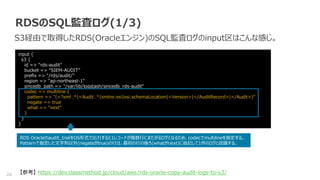 24
RDSのSQL監査ログ(1/3)
S3経由で取得したRDS(Oracleエンジン)のSQL監査ログのinput区はこんな感じ。
input {
s3 {
id => "rds-audit"
bucket => “SIEM-AUDIT"
prefix => "/rds/audit/"
region => "ap-northeast-1"
sincedb_path => "/var/lib/logstash/sincedb_rds-audit"
codec => multiline {
pattern => "(<?xml .*|<Audit .*|xmlns:xsi|xsi:schemaLocation|<Version>|</AuditRecord>|</Audit>)"
negate => true
what => "next"
}
}
}
RDS Oracleのaudit_trailをOS形式で出力すると1レコードが複数行にまたがるログとなるため、codecでmultilineを指定する。
Patternで指定した文字列以外(negateがtrue)の行は、最初の行の後ろ(whatがnext)に追記して1件のログと認識する。
【参考】 https://dev.classmethod.jp/cloud/aws/rds-oracle-copy-audit-logs-to-s3/
 