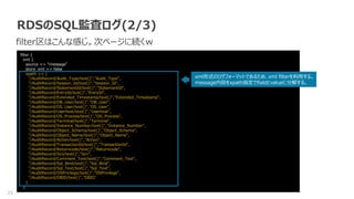 25
RDSのSQL監査ログ(2/3)
filter区はこんな感じ。次ページに続くｗ
filter {
xml {
source => "message"
store_xml => false
xpath => [
"/AuditRecord/Audit_Type/text()","Audit_Type",
"/AuditRecord/Session_Id/text()","Session_Id",
"/AuditRecord/StatementId/text()","StatementId",
"/AuditRecord/EntryId/text()","EntryId",
"/AuditRecord/Extended_Timestamp/text()","Extended_Timestamp",
"/AuditRecord/DB_User/text()","DB_User",
"/AuditRecord/OS_User/text()","OS_User",
"/AuditRecord/Userhost/text()","Userhost",
"/AuditRecord/OS_Process/text()","OS_Process",
"/AuditRecord/Terminal/text()","Terminal",
"/AuditRecord/Instance_Number/text()","Instance_Number",
"/AuditRecord/Object_Schema/text()","Object_Schema",
"/AuditRecord/Object_Name/text()","Object_Name",
"/AuditRecord/Action/text()","Action",
"/AuditRecord/TransactionId/text()","TransactionId",
"/AuditRecord/Returncode/text()","Returncode",
"/AuditRecord/Scn/text()","Scn",
"/AuditRecord/Comment_Text/text()","Comment_Text",
"/AuditRecord/Sql_Bind/text()","Sql_Bind",
"/AuditRecord/Sql_Text/text()","Sql_Text",
"/AuditRecord/OSPrivilege/text()","OSPrivilege",
"/AuditRecord/DBID/text()","DBID"
]
}
xml形式のログフォーマットであるため、xml filterを利用する。
message内容をxpath指定でfieldとvalueに分解する。
 