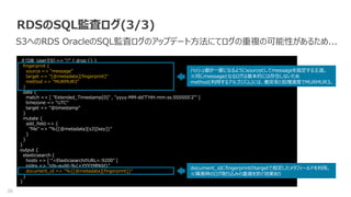26
RDSのSQL監査ログ(3/3)
S3へのRDS OracleのSQL監査ログのアップデート方法にてログの重複の可能性があるため...
if [DB_User][0] == "/" { drop {} }
fingerprint {
source => "message"
target => "[@metadata][fingerprint]"
method => "MURMUR3"
}
date {
match => [ "Extended_Timestamp[0]" , "yyyy-MM-dd'T'HH:mm:ss.SSSSSS'Z'" ]
timezone => "UTC"
target => "@timestamp"
}
mutate {
add_field => {
"file" => "%{[@metadata][s3][key]}"
}
}
}
output {
elasticsearch {
hosts => [ “<ElasticsearchのURL>:9200" ]
index => "rds-audit-%{+YYYYMMdd}"
document_id => "%{[@metadata][fingerprint]}"
}
}
ハッシュ値が一意になるようにsourceとしてmessageを指定する王道。
※同じmessageとなるログは基本的には存在しないため
method(利用するアルゴリズム)には、衝突率と処理速度でMURMUR3。
document_idにfingerprintのtargetで指定したメタフィールドを利用。
※障害時のログ取り込みの重複を防ぐ効果あり
 