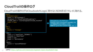 27
CloudTrailの操作ログ
CloudTrailの操作ログはCloudwatchLogsに寄せるとJSON形式でキレイに取れる。
【参考】 https://github.com/lukewaite/logstash-input-cloudwatch-logs
input {
cloudwatch_logs {
region => "ap-northeast-1"
log_group => [ "CloudTrail/AWSLogGroup" ]
sincedb_path => "/var/lib/logstash/sincedb_cloudtrail"
codec => json
}
}
filter {
json {
source => "message"
}
date {
match => [ "eventTime", "ISO8601" ]
timezone => "Asia/Tokyo"
locale => "en"
target => "@timestamp"
}
geoip {
source => "sourceIPAddress"
}
}
Githubからコミュニティプラグインの
logstash-input-cloudwatch-logsを導入する
ことで複数並列の[]を正規化してくれる。
複雑すぎてgrok filterではほぼ不可能(´;ω;｀)
 