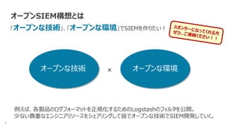 6
オープンSIEM構想とは
「オープンな技術」、「オープンな環境」でSIEMを作りたい！
×
例えば、各製品のログフォーマットを正規化するためのLogstashのフィルタを公開。
少ない貴重なエンジニアリソースをシェアリングして皆でオープンな技術でSIEM開発していく。
オープンな技術 オープンな環境
 