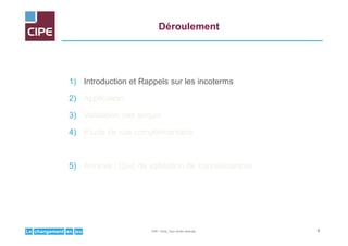 jeuenchangementLe
Déroulement
1) Introduction et Rappels sur les incoterms
2) Application
3) Validation des acquis
4) Etude de cas complémentaire
5) Annexe : Quiz de validation de connaissances
6CIPE – Paris, Tous droits réservés
 