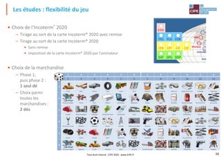 16
• Choix de l‘Incoterm® 2020
– Tirage au sort de la carte Incoterm® 2020 avec remise
– Tirage au sort de la carte Incoterm® 2020
• Sans remise
• Imposition de la carte Incoterm® 2020 par l'animateur
• Choix de la marchandise
– Phase 1,
puis phase 2 :
1 seul dé
– Choix parmi
toutes les
marchandises :
2 dés
Les études : flexibilité du jeu
Tout droit réservé - CIPE 2020 - www.CIPE.fr
 