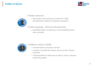 2
Public et Durée
• Public concerné :
– Tout public concerné par les Incoterms® 2020
(Encadrement, Maîtrise, Employés, Etudiants)
• Taille du groupe : entre 6 et 24 personnes
– possibilité d'aller au-delà avec un kit complémentaire :
nous consulter
• 5h00 (ou moins) à 12h00
– Fractionnable en plusieurs séances
– La durée conseillée de chaque séance est de 2 heures
minimum
– Travail possible en dehors de la salle ou entre 2 séances
suivant les publics
 