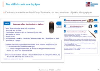 23
• L'animateur sélectionne les défis qu'il souhaite, en fonction de ses objectifs pédagogiques
Des défis lancés aux équipes
Tout droit réservé - CIPE 2020 - www.CIPE.fr
INCOGAME – Le Jeu des Incoterms ® 2010 – Licence 132
INCOGAME – Le Jeu des Incoterms ® 2010 – Licence 132
chap. 3
4Achetez des patates douces au VietnamDÉFI
• En cas de solution maritime, vous devrez acheter un conteneur pour le
transport : soit 1400 €.
1) Quelles solutions logistiques et Incoterms® 2020 associés souhaitez-vous
obtenir ?
- La marchandise est sensible aux modifications climatiques.
- Votre cycle d'approvisionnement doit être de 60 jours maximum.
- Vous achetez généralement DAP;
2) Précisez : votre cycle d’approvisionnement, les transports utilisés par votre
entreprise, les documents à fournir et le coût associé.
3) Rédigez votre demande de cotation au fournisseur
• Vous devez acheter des patates douces violettes
pour votre conserverie. Vous importez en France.
• Le prix d’achat est de 400€ HT la tonne tarif revendeur EXW mis à disposition
en leur entrepôt du district Binh Tan, province de Vinh Long au Vietnam.
• En cas de solution maritime, vous devrez acheter un conteneur pour le
transport : soit 1400 € pour un 20 pieds dont le poids total ne doit pas
dépasser 21 tonnes.
1) Quelles solutions logistiques et Incoterms® 2020 associés souhaitez-vous
obtenir ?
- Votre cycle d'approvisionnement doit être de 60 jours maximum.
- Vous achetez généralement DAP.
2) Précisez : le cycle de livraison, les transports utilisés, les documents à fournir,
et le coût associé.
3) Rédigez votre demande de cotation fournisseur.
INCOGAME – Le Jeu des Incoterms ® 2010 – Licence 132
chap. 3
chap. 3
Achetez des pneus aux USA 3
4Achetez des patates douces au Vietnam
DÉFI
DÉFI
• Vous devez acheter des pneus pour équiper
les véhicules de votre flotte. Vous importez en France.
• Le prix d’achat est de 49€ HT l’unité tarif revendeur EXW mis à disposition en
leur entrepôt dans l’Ohio, aux USA ; ils pèsent 10 kg / pièce.
• Vous achetez au maximum un conteneur de 20 pieds soit 1600 pneus.
• En cas de solution maritime, vous devrez acheter un conteneur pour le
transport : soit 1400 €.
1) Quelles solutions logistiques et Incoterms® 2020 associés souhaitez-vous
obtenir ?
- La marchandise est sensible aux modifications climatiques.
- Votre cycle d'approvisionnement doit être de 60 jours maximum.
- Vous achetez généralement DAP;
2) Précisez : votre cycle d’approvisionnement, les transports utilisés par votre
entreprise, les documents à fournir et le coût associé.
3) Rédigez votre demande de cotation au fournisseur
• Vous devez acheter des patates douces violettes
pour votre conserverie. Vous importez en France.
• Le prix d’achat est de 400€ HT la tonne tarif revendeur EXW mis à disposition
en leur entrepôt du district Binh Tan, province de Vinh Long au Vietnam.
• En cas de solution maritime, vous devrez acheter un conteneur pour le
transport : soit 1400 € pour un 20 pieds dont le poids total ne doit pas
dépasser 21 tonnes.
1) Quelles solutions logistiques et Incoterms® 2020 associés souhaitez-vous
obtenir ?
- Votre cycle d'approvisionnement doit être de 60 jours maximum.
- Vous achetez généralement DAP.
2) Précisez : le cycle de livraison, les transports utilisés, les documents à fournir,
INCOGAME – Le Jeu des Incoterms ® 2010 – Licence 132
INCOGAME – Le Jeu des Incoterms ® 2010 – Licence 132
chap. 3
chap. 3
Commercialisez des luminaires italiens 1
2Commercialisez des couteaux français
DÉFI
DÉFI
• Vous devez commercialiser des luminaires
en cristal vers la Chine.
• Dimensions : diamètre 50 cm - hauteur 130 cm max,
en chrome et cristal
• Poids : 10 kg
• Prix de vente : 299 € HT l’unité tarif revendeur EXW mis à disposition en votre
entrepôt en Espagne.
1) Quelles solutions logistiques et Incoterms® 2020 associés proposez-vous ?
- La marchandise est extrêmement fragile
- La Chine achète généralement FOB : faites un chargement à Barcelone
- Il vous faut aussi une alternative FCA.
2) Pour chaque solution, précisez : le cycle de livraison, les transports utilisés, les
documents à fournir, et le coût associé.
• Vous devez commercialiser des couteaux haut de gamme
fabriqués à la main en France dans le Lot.
• Prix de vente : 180€ HT l’unité, tarif revendeur EXW mis à disposition
en votre boutique.
• Vous êtes contacté par un client situé en Afrique du Sud qui souhaite les offrir
à ses clients VIP : il prévoit d’acquérir un lot de 10 couteaux chaque trimestre.
1) Quelles solutions logistiques et Incoterms® 2020 associés proposez-vous ?
- Le Client souhaite acheter DPU.
- Vous pouvez faire une autre proposition.
2) Pour chaque solution, précisez : le cycle de livraison, les transports utilisés, les
documents à fournir, et le coût associé.
INCOGAME – Le Jeu des Incoterms ® 2010 – Licence 132
chap. 3
Commercialisez des luminaires italiens 1
2Commercialisez des couteaux français
DÉFI
DÉFI
• Vous devez commercialiser des luminaires
en cristal vers la Chine.
• Dimensions : diamètre 50 cm - hauteur 130 cm max,
en chrome et cristal
• Poids : 10 kg
• Prix de vente : 299 € HT l’unité tarif revendeur EXW mis à disposition en votre
entrepôt en Espagne.
1) Quelles solutions logistiques et Incoterms® 2020 associés proposez-vous ?
- La marchandise est extrêmement fragile
- La Chine achète généralement FOB : faites un chargement à Barcelone
- Il vous faut aussi une alternative FCA.
2) Pour chaque solution, précisez : le cycle de livraison, les transports utilisés, les
documents à fournir, et le coût associé.
 