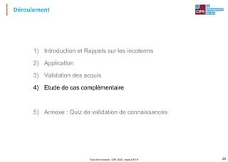 24
Déroulement
1) Introduction et Rappels sur les incoterms
2) Application
3) Validation des acquis
4) Etude de cas complémentaire
5) Annexe : Quiz de validation de connaissances
Tout droit réservé - CIPE 2020 - www.CIPE.fr
 