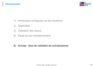 26
Déroulement
1) Introduction et Rappels sur les incoterms
2) Application
3) Validation des acquis
4) Etude de cas complémentaire
5) Annexe : Quiz de validation de connaissances
Tout droit réservé - CIPE 2020 - www.CIPE.fr
 