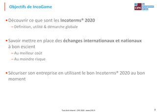 3
•Découvrir ce que sont les Incoterms® 2020
– Définition, utilité & démarche globale
•Savoir mettre en place des échanges internationaux et nationaux
à bon escient
– Au meilleur coût
– Au moindre risque
•Sécuriser son entreprise en utilisant le bon Incoterms® 2020 au bon
moment
Objectifs de IncoGame
Tout droit réservé - CIPE 2020 - www.CIPE.fr
 