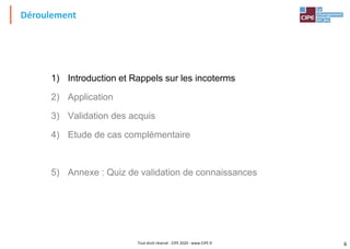 6
Déroulement
1) Introduction et Rappels sur les incoterms
2) Application
3) Validation des acquis
4) Etude de cas complémentaire
5) Annexe : Quiz de validation de connaissances
Tout droit réservé - CIPE 2020 - www.CIPE.fr
 