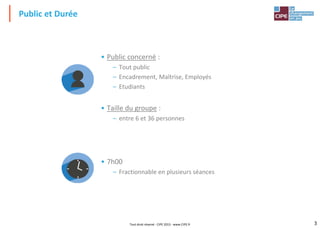 3
3
• Public concerné :
– Tout public
– Encadrement, Maîtrise, Employés
– Etudiants
• Taille du groupe :
– entre 6 et 36 personnes
• 7h00
– Fractionnable en plusieurs séances
Public et Durée
Tout droit réservé - CIPE 2015 - www.CIPE.fr
 