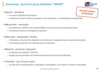 38
• Specific - spécifique
– La mesure spécifiée est la bonne
– L'indicateur est bien relié aux indicateurs de l'entreprise : sa contribution est identifiée
• Measurable - mesurable
– Les indicateurs chiffrés sont incontestables et reconnus par les parties prenantes
– L'indicateur montre le changement souhaité
• Attainable - atteignable / réaliste
– L'indicateur, et surtout ses objectifs, sont réalistes, et appropriés par les parties prenantes
– Les parties prenantes sont motivées par cet indicateur
• Relevant - pertinent / approprié
– L'indicateur est adapté à l'activité
– Chaque partie prenante sait comment agir pour faire évoluer l'indicateur
• Trackable - que l'on peut suivre
– Les données sont disponibles, archivables, consultables, à un coût et un effort raisonnables
Conclusion : qu'est-ce qu'un indicateur "SMART"
Tout droit réservé - CIPE 2021 - www.CIPE.fr
 