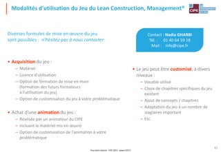 Tout droit réservé - CIPE 2015 - www.CIPE.fr
47
Modalités d'utilisation du Jeu du Lean Construction, Management®
Contact : Nadia GHARBI
Tél. : 01 40 64 59 18
Mail : info@cipe.fr
• Le jeu peut être customisé, à divers
niveaux :
– Vocable utilisé
– Choix de chapitres spécifiques du jeu
existant
– Ajout de concepts / chapitres
– Adaptation du jeu à un nombre de
stagiaires important
– Etc.
Diverses formules de mise en œuvre du jeu
sont possibles : n'hésitez pas à nous contacter
• Acquisition du jeu :
– Matériel
– Licence d'utilisation
– Option de formation de mise en main
(formation des futurs formateurs
à l'utilisation du jeu)
– Option de customisation du jeu à votre problématique
• Achat d'une animation du jeu :
– Réalisée par un animateur du CIPE
– Incluant le matériel mis en œuvre
– Option de customisation de l'animation à votre
problématique
 