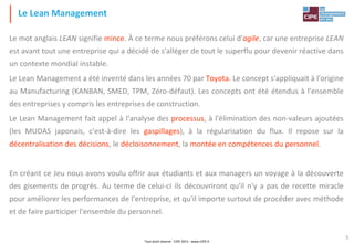 Tout droit réservé - CIPE 2015 - www.CIPE.fr
5
Le mot anglais LEAN signifie mince. À ce terme nous préférons celui d'agile, car une entreprise LEAN
est avant tout une entreprise qui a décidé de s'alléger de tout le superflu pour devenir réactive dans
un contexte mondial instable.
Le Lean Management a été inventé dans les années 70 par Toyota. Le concept s'appliquait à l'origine
au Manufacturing (KANBAN, SMED, TPM, Zéro-défaut). Les concepts ont été étendus à l'ensemble
des entreprises y compris les entreprises de construction.
Le Lean Management fait appel à l'analyse des processus, à l'élimination des non-valeurs ajoutées
(les MUDAS japonais, c'est-à-dire les gaspillages), à la régularisation du flux. Il repose sur la
décentralisation des décisions, le décloisonnement, la montée en compétences du personnel.
En créant ce Jeu nous avons voulu offrir aux étudiants et aux managers un voyage à la découverte
des gisements de progrès. Au terme de celui-ci ils découvriront qu'il n'y a pas de recette miracle
pour améliorer les performances de l'entreprise, et qu'il importe surtout de procéder avec méthode
et de faire participer l'ensemble du personnel.
Le Lean Management
 
