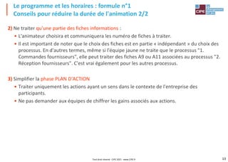 13
2) Ne traiter qu'une partie des fiches informations :
• L'animateur choisira et communiquera les numéro de fiches à traiter.
• Il est important de noter que le choix des fiches est en partie « indépendant » du choix des
processus. En d'autres termes, même si l'équipe jaune ne traite que le processus "1.
Commandes fournisseurs", elle peut traiter des fiches A9 ou A11 associées au processus "2.
Réception fournisseurs". C'est vrai également pour les autres processus.
3) Simplifier la phase PLAN D'ACTION
• Traiter uniquement les actions ayant un sens dans le contexte de l'entreprise des
participants.
• Ne pas demander aux équipes de chiffrer les gains associés aux actions.
Le programme et les horaires : formule n°1
Conseils pour réduire la durée de l'animation 2/2
Tout droit réservé - CIPE 2021 - www.CIPE.fr
 