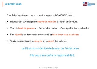 Le projet Lean
Tout droit réservé - CIPE 2021 - www.CIPE.fr
Pour faire face à une concurrence importante, DOMOBOIS doit :
• Développer davantage de nouvelles maisons dans un délai court.
• Viser le haut de gamme et réaliser des maisons d'une qualité irréprochable.
• Être réactif aux demandes du marché et bien livrer tous les clients.
• Tout en garantissant la sécurité et la santé des salariés
La Direction a décidé de lancer un Projet Lean.
Elle vous en confie la responsabilité.
 