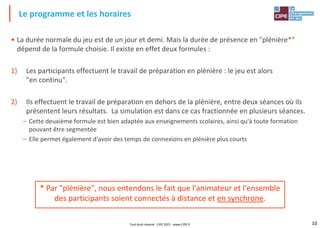10
• La durée normale du jeu est de un jour et demi. Mais la durée de présence en "plénière*"
dépend de la formule choisie. Il existe en effet deux formules :
1) Les participants effectuent le travail de préparation en plénière : le jeu est alors
"en continu".
2) Ils effectuent le travail de préparation en dehors de la plénière, entre deux séances où ils
présentent leurs résultats. La simulation est dans ce cas fractionnée en plusieurs séances.
– Cette deuxième formule est bien adaptée aux enseignements scolaires, ainsi qu'à toute formation
pouvant être segmentée
– Elle permet également d'avoir des temps de connexions en plénière plus courts
Le programme et les horaires
* Par "plénière", nous entendons le fait que l'animateur et l'ensemble
des participants soient connectés à distance et en synchrone.
Tout droit réservé - CIPE 2021 - www.CIPE.fr
 
