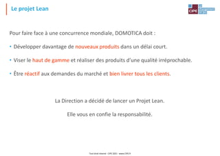 Le projet Lean
Pour faire face à une concurrence mondiale, DOMOTICA doit :
• Développer davantage de nouveaux produits dans un délai court.
• Viser le haut de gamme et réaliser des produits d’une qualité irréprochable.
• Être réactif aux demandes du marché et bien livrer tous les clients.
La Direction a décidé de lancer un Projet Lean.
Elle vous en confie la responsabilité.
Tout droit réservé - CIPE 2021 - www.CIPE.fr
 