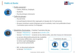 2
Public et Durée
• Public concerné :
– Cadres, Maîtrise, Employés
– Etudiants
– Pas de prérequis nécessaire
• Taille du groupe :
– Pas de limite
– Les participants doivent être regroupés en équipes de 2 à 5 personnes
– On peut constituer autant d'équipes qu'on le souhaite, mais il est préférable d'avoir
1 animateur pour environ 3 à 4 équipes
• Modalités d'animation : il existe 2 versions du jeu
– Version "PRÉSENTIEL" : la durée est de 6h30 à 10h
– Version "DISTANCIEL" : la durée est du même ordre, avec des travaux en intersession
– La version distancielle présente des modalités
d'animation différentes, tout en gardant
le même esprit pédagogique
que la version présentielle
– NB : ce document présente
la Version "DISTANCIEL"
2 versions du jeu
PRÉSENTIEL DISTANCIEL
Tout droit réservé - CIPE 2021 - www.CIPE.fr
 
