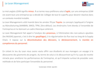 Le mot anglais LEAN signifie mince. À ce terme nous préférons celui d'agile, car une entreprise LEAN
est avant tout une entreprise qui a décidé de s'alléger de tout le superflu pour devenir réactive dans
un contexte mondial instable.
Le Lean Management a été inventé dans les années 70 par Toyota. Le concept s'appliquait à l'origine
au Manufacturing (KANBAN, SMED, TPM, Zéro-défaut). Les Américains l'ont étendu à l'ensemble de
l'entreprise en lui donnant un cadre théorique cohérent.
Le Lean Management fait appel à l'analyse des processus, à l'élimination des non-valeurs ajoutées
(les MUDAS japonais, c'est à dire les gaspillages), à la régularisation du flux tout au long de la Supply
Chain. Il repose sur la décentralisation des décisions, le décloisonnement, la montée en
compétences du personnel.
En créant le Jeu du Lean nous avons voulu offrir aux étudiants et aux managers un voyage à la
découverte des gisements de progrès. Au terme de celui-ci ils découvriront qu'il n'y a pas de recette
miracle pour améliorer les performances de l'entreprise, et qu'il importe surtout de procéder avec
méthode et de faire participer l'ensemble du personnel.
Le Lean Management
Tout droit réservé - CIPE 2021 - www.CIPE.fr
 