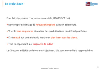 Tout droit réservé - CIPE 2024 - www.CIPE.fr
13
Le projet Lean
Pour faire face à une concurrence mondiale, DOMOTICA doit :
• Développer davantage de nouveaux produits dans un délai court.
• Viser le haut de gamme et réaliser des produits d'une qualité irréprochable.
• Être réactif aux demandes du marché et bien livrer tous les clients.
• Tout en répondant aux exigences de la RSE
La Direction a décidé de lancer un Projet Lean. Elle vous en confie la responsabilité.
 