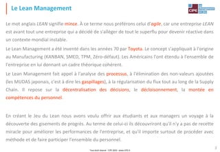 Tout droit réservé - CIPE 2024 - www.CIPE.fr
3
Le mot anglais LEAN signifie mince. À ce terme nous préférons celui d'agile, car une entreprise LEAN
est avant tout une entreprise qui a décidé de s'alléger de tout le superflu pour devenir réactive dans
un contexte mondial instable.
Le Lean Management a été inventé dans les années 70 par Toyota. Le concept s'appliquait à l'origine
au Manufacturing (KANBAN, SMED, TPM, Zéro-défaut). Les Américains l'ont étendu à l'ensemble de
l'entreprise en lui donnant un cadre théorique cohérent.
Le Lean Management fait appel à l'analyse des processus, à l'élimination des non-valeurs ajoutées
(les MUDAS japonais, c'est à dire les gaspillages), à la régularisation du flux tout au long de la Supply
Chain. Il repose sur la décentralisation des décisions, le décloisonnement, la montée en
compétences du personnel.
En créant le Jeu du Lean nous avons voulu offrir aux étudiants et aux managers un voyage à la
découverte des gisements de progrès. Au terme de celui-ci ils découvriront qu'il n'y a pas de recette
miracle pour améliorer les performances de l'entreprise, et qu'il importe surtout de procéder avec
méthode et de faire participer l'ensemble du personnel.
Le Lean Management
 