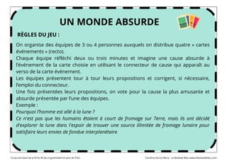 On organise des équipes de 3 ou 4 personnes auxquels on distribue quatre « cartes
événements » (recto).
Chaque équipe réfléchi deux ou trois minutes et imagine une cause absurde à
l’événement de la carte choisie en utilisant le connecteur de cause qui apparaît au
verso de la carte événement.
Les équipes présentent tour à tour leurs propositions et corrigent, si nécessaire,
l’emploi du connecteur.
Une fois présentées leurs propositions, on vote pour la cause la plus amusante et
absurde présentée par l’une des équipes.
Exemple :
Pourquoi l’homme est allé à la lune ?
Ce n'est pas que les humains étaient à court de fromage sur Terre, mais ils ont décidé
d'explorer la lune dans l'espoir de trouver une source illimitée de fromage lunaire pour
satisfaire leurs envies de fondue interplanétaire
UN MONDE ABSURDE
RÈGLES DU JEU :
Ce jeu est basé de la fiche 40 de La grammaire en jeux de PUG. Carolina García Mora - Le Baobab Bleu www.lebaobabbleu.com
 