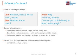 12
• 2 thèses sur l'origine du mot :
• Durant la Renaissance :
– Synonyme d'aventure, chance, danger, fortune, hasard, péril
– Connotation positive : on cherche à saisir sa chance en prenant des risques
– Connotation négative : on s'expose à un danger en faisant face au risque
• De nos jours, le risque a évolué vers une connotation négative :
– Voir définitions diapo suivante
Arabe Rizq
= chance, fortune
"tout ce qui t'a été donné, et
dont tu tires profit"
Latin Resicum, Risicul, Riscus
= sort, hasard
Grec Rhizikon, Rhiza
= récif
Qu'est-ce qu'un risque ?
Tout droit réservé - CIPE 2021 - www.CIPE.fr
 