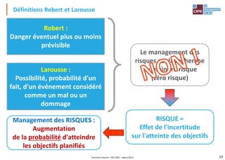 13
Larousse :
Possibilité, probabilité d'un
fait, d'un événement considéré
comme un mal ou un
dommage
Robert :
Danger éventuel plus ou moins
prévisible
Le management des
risques est la recherche
du moindre risque
(zéro risque)
Définitions Robert et Larousse
RISQUE =
Effet de l'incertitude
sur l'atteinte des objectifs
Management des RISQUES :
Augmentation
de la probabilité d'atteindre
les objectifs planifiés
Tout droit réservé - CIPE 2021 - www.CIPE.fr
 