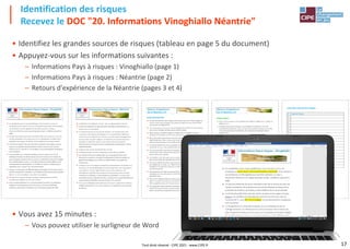 17
• Identifiez les grandes sources de risques (tableau en page 5 du document)
• Appuyez-vous sur les informations suivantes :
– Informations Pays à risques : Vinoghiallo (page 1)
– Informations Pays à risques : Néantrie (page 2)
– Retours d'expérience de la Néantrie (pages 3 et 4)
• Vous avez 15 minutes :
– Vous pouvez utiliser le surligneur de Word
Identification des risques
Recevez le DOC "20. Informations Vinoghiallo Néantrie"
Tout droit réservé - CIPE 2021 - www.CIPE.fr
 