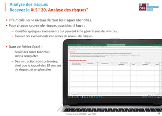 19
Analyse des risques
Recevez le XLS "20. Analyse des risques"
Tout droit réservé - CIPE 2021 - www.CIPE.fr
• Il faut calculer le niveau de tous les risques identifiés.
• Pour chaque source de risques possibles, il faut :
– Identifier quelques événements qui peuvent être générateurs de sinistres.
– Évaluer ces événements en termes de niveau de risques.
• Dans ce fichier Excel :
– Seules les cases blanches
sont à compléter
– Des instruction sont présentes,
ainsi que le rappel des 18 sources
de risques, et un glossaire
 